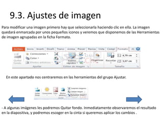 9.3. Ajustes de imagen
Para modificar una imagen primero hay que seleccionarla haciendo clic en ella. La imagen
quedará enmarcada por unos pequeños iconos y veremos que disponemos de las Herramientas
de imagen agrupadas en la ficha Formato.
En este apartado nos centraremos en las herramientas del grupo Ajustar.
- A algunas imágenes les podremos Quitar fondo. Inmediatamente observaremos el resultado
en la diapositiva, y podremos escoger en la cinta si queremos aplicar los cambios .
 