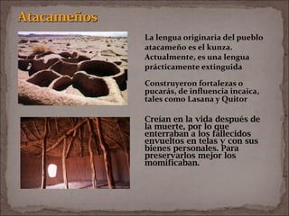 • La lengua originaria del pueblo
atacameño es el kunza.
Actualmente, es una lengua
prácticamente extinguida
• Construyeron fortalezas o
pucarás, de influencia incaica,
tales como Lasana y Quitor
• Creían en la vida después de
la muerte, por lo que
enterraban a los fallecidos
envueltos en telas y con sus
bienes personales. Para
preservarlos mejor los
momificaban.
 