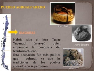 15
DIAGUITAS
PUEBLO AGROALFARERO
Jarro Pato
Alfarero
Jarro Zapato
Habría sido el inca Tupac
Yupanqui (1471-93) quien
emprendió la conquista del
territorio chileno.
Esta ocupación fue más política
que cultural, ya que las
tradiciones de los pueblos
anexados no se perdieron.
 
