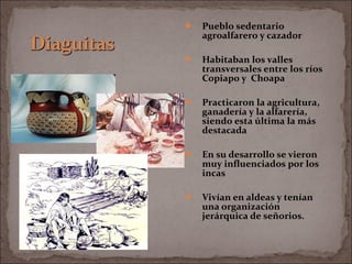  Pueblo sedentario
agroalfarero y cazador
 Habitaban los valles
transversales entre los ríos
Copiapo y Choapa
 Practicaron la agricultura,
ganadería y la alfarería,
siendo esta última la más
destacada
 En su desarrollo se vieron
muy influenciados por los
incas
 Vivían en aldeas y tenían
una organización
jerárquica de señorios.
 