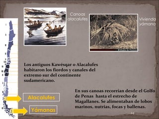 24
Alacalufes
Yámanas
Canoas
alacalufes Vivienda
yámana
Los antiguos Kawésqar o Alacalufes
habitaron los fiordos y canales del
extremo sur del continente
sudamericano.
En sus canoas recorrían desde el Golfo
de Penas hasta el estrecho de
Magallanes. Se alimentaban de lobos
marinos, nutrias, focas y ballenas.
 