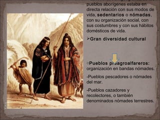 RaícesHistóricasdeChile
U1/3
La localización geográfica de los
pueblos aborígenes estaba en
directa relación con sus modos de
vida, sedentarios o nómadas,
con su organización social, con
sus costumbres y con sus hábitos
domésticos de vida.
Gran diversidad cultural
oPueblos preagroalfareros:
organización en bandas nómades.
-Pueblos pescadores o nómades
del mar.
-Pueblos cazadores y
recolectores, o también
denominados nómades terrestres.
 
