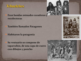 Eran bandas nómades cazadoras y
recolectoras
También llamados Patagones
Habitaron la patagonia
Su vestuario se compone de
taparrabos, de una capa de cuero
con dibujos y poncho
 
