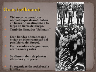  Vivian como cazadores
nómades que deambulaban
en busca de su alimento a lo
largo de tierra del fuego.
 También llamados “Selknam”
 Eran bandas nómades que
vivían en el extremo sur del
país(tierra del fuego).
 Eran cazadores de guanacos,
zorros, aves y ratas
 Se alimentaban de plantas
silvestres y de peces
 Su organización social era la
familia
Onas (selknam)Onas (selknam)
 