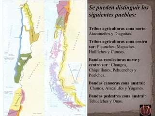 Se pueden distinguir los
siguientes pueblos:
Tribus agricultoras zona norte:
Atacameños y Diaguitas.
Tribus agricultoras zona centro
sur: Picunches, Mapuches,
Huilliches y Cuncos.
Bandas recolectoras norte y
centro sur : Changos,
Chiquillanes, Pehuenches y
Puelches.
Bandas canoeras zona austral:
Chonos, Alacalufes y Yaganes.
Bandas pedestres zona austral:
Tehuelches y Onas.
 