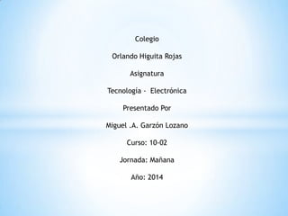 Colegio
Orlando Higuita Rojas
Asignatura
Tecnología - Electrónica
Presentado Por
Miguel .A. Garzón Lozano
Curso: 10-02
Jornada: Mañana
Año: 2014
 
