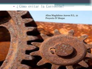 • ¿Cómo evitar la Corrosión?
Alina Magdaleno Aceves N.L. 21
Proyecto IV bloque
 