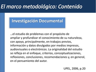 Investigación Documental
…el estudio de problemas con el propósito de
ampliar y profundizar el conocimiento de su naturaleza,
con apoyo, principalmente, en trabajos previos,
información y datos divulgados por medios impresos,
audiovisuales o electrónicos. La originalidad del estudio
se refleja en el enfoque, criterios, conceptualizaciones,
reflexiones, conclusiones, recomendaciones y, en general,
en el pensamiento del autor.
UPEL, 2006, p.20
 