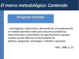 Proyecto factible
…investigación, elaboración y desarrollo de una propuesta de
un modelo operativo viable para solucionar problemas,
requerimientos o necesidades de organizaciones o grupos
sociales; puede referirse a la formulación de
políticas, programas, tecnologías, métodos o procesos.
UPEL, 2006, p. 21
 