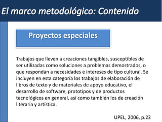 Proyectos especiales
Trabajos que lleven a creaciones tangibles, susceptibles de
ser utilizadas como soluciones a problemas demostrados, o
que respondan a necesidades e intereses de tipo cultural. Se
incluyen en esta categoría los trabajos de elaboración de
libros de texto y de materiales de apoyo educativo, el
desarrollo de software, prototipos y de productos
tecnológicos en general, así como también los de creación
literaria y artística.
UPEL, 2006, p.22
 