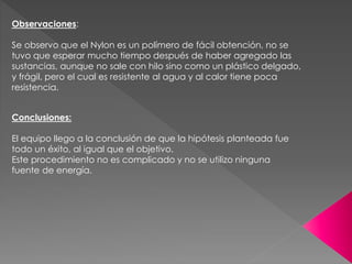 Observaciones:
Se observo que el Nylon es un polímero de fácil obtención, no se
tuvo que esperar mucho tiempo después de haber agregado las
sustancias, aunque no sale con hilo sino como un plástico delgado,
y frágil, pero el cual es resistente al agua y al calor tiene poca
resistencia.
Conclusiones:
El equipo llego a la conclusión de que la hipótesis planteada fue
todo un éxito, al igual que el objetivo.
Este procedimiento no es complicado y no se utilizo ninguna
fuente de energía.
 