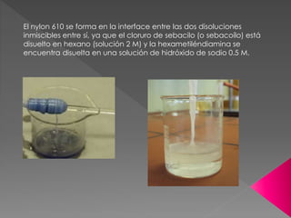 El nylon 610 se forma en la interface entre las dos disoluciones
inmiscibles entre sí, ya que el cloruro de sebacilo (o sebacoílo) está
disuelto en hexano (solución 2 M) y la hexametiléndiamina se
encuentra disuelta en una solución de hidróxido de sodio 0.5 M.
 