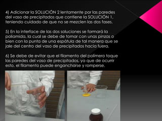 4) Adicionar la SOLUCIÓN 2 lentamente por las paredes
del vaso de precipitados que contiene la SOLUCIÓN 1,
teniendo cuidado de que no se mezclen las dos fases.
5) En la interface de las dos soluciones se formará la
poliamida, la cual se debe de tomar con unas pinzas o
bien con la punta de una espátula de tal manera que se
jale del centro del vaso de precipitados hacia fuera.
6) Se debe de evitar que el filamento del polímero toque
las paredes del vaso de precipitados, ya que de ocurrir
esto, el filamento puede engancharse y romperse.
 