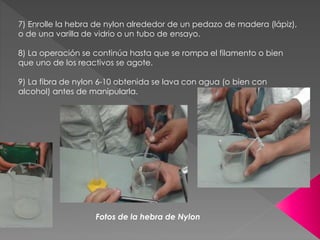 7) Enrolle la hebra de nylon alrededor de un pedazo de madera (lápiz),
o de una varilla de vidrio o un tubo de ensayo.
8) La operación se continúa hasta que se rompa el filamento o bien
que uno de los reactivos se agote.
9) La fibra de nylon 6-10 obtenida se lava con agua (o bien con
alcohol) antes de manipularla.
Fotos de la hebra de Nylon
 