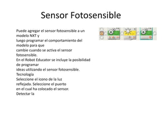 Sensor Fotosensible
Puede agregar el sensor fotosensible a un
modelo NXT y
luego programar el comportamiento del
modelo para que
cambie cuando se activa el sensor
fotosensible.
En el Robot Educator se incluye la posibilidad
de programar
ideas utilizando el sensor fotosensible.
Tecnología
Seleccione el icono de la luz
reflejada. Seleccione el puerto
en el cual ha colocado el sensor.
Detectar la
 