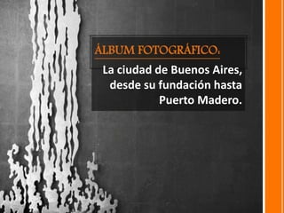 ÁLBUM FOTOGRÁFICO:
La ciudad de Buenos Aires,
desde su fundación hasta
Puerto Madero.
 