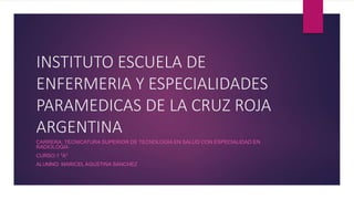 INSTITUTO ESCUELA DE
ENFERMERIA Y ESPECIALIDADES
PARAMEDICAS DE LA CRUZ ROJA
ARGENTINA
CARRERA: TECNICATURA SUPERIOR DE TECNOLOGIA EN SALUD CON ESPECIALIDAD EN
RADIOLOGIA
CURSO:1 "A"
ALUMNO: MARICEL AGUSTINA SANCHEZ
 