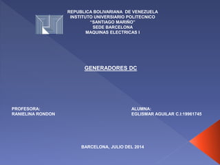 REPUBLICA BOLIVARIANA DE VENEZUELA
INSTITUTO UNIVERSIARIO POLITECNICO
“SANTIAGO MARIÑO”
SEDE BARCELONA
MAQUINAS ELECTRICAS I
PROFESORA:
RANIELINA RONDON
ALUMNA:
EGLISMAR AGUILAR C.I:19961745
BARCELONA, JULIO DEL 2014
GENERADORES DC
 