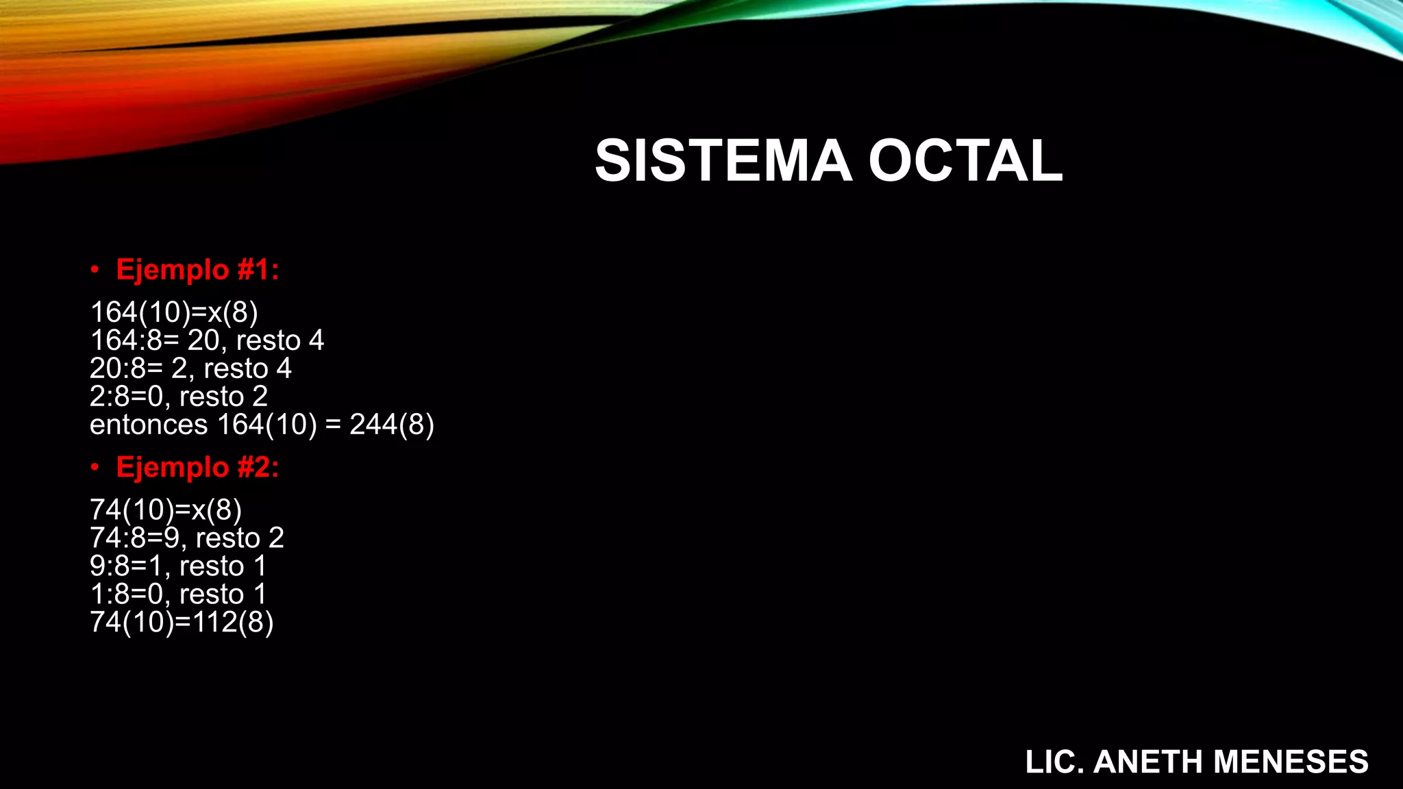 SISTEMA OCTAL
• Ejemplo #1:
164(10)=x(8)
164:8= 20, resto 4
20:8= 2, resto 4
2:8=0, resto 2
entonces 164(10) = 244(8)
• Ejemplo #2:
74(10)=x(8)
74:8=9, resto 2
9:8=1, resto 1
1:8=0, resto 1
74(10)=112(8)
LIC. ANETH MENESES
 