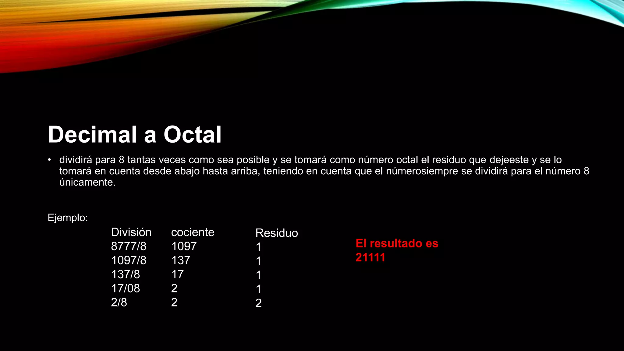 Decimal a Octal
• dividirá para 8 tantas veces como sea posible y se tomará como número octal el residuo que dejeeste y se lo
tomará en cuenta desde abajo hasta arriba, teniendo en cuenta que el númerosiempre se dividirá para el número 8
únicamente.
Ejemplo:
División
8777/8
1097/8
137/8
17/08
2/8
cociente
1097
137
17
2
2
Residuo
1
1
1
1
2
El resultado es
21111
 