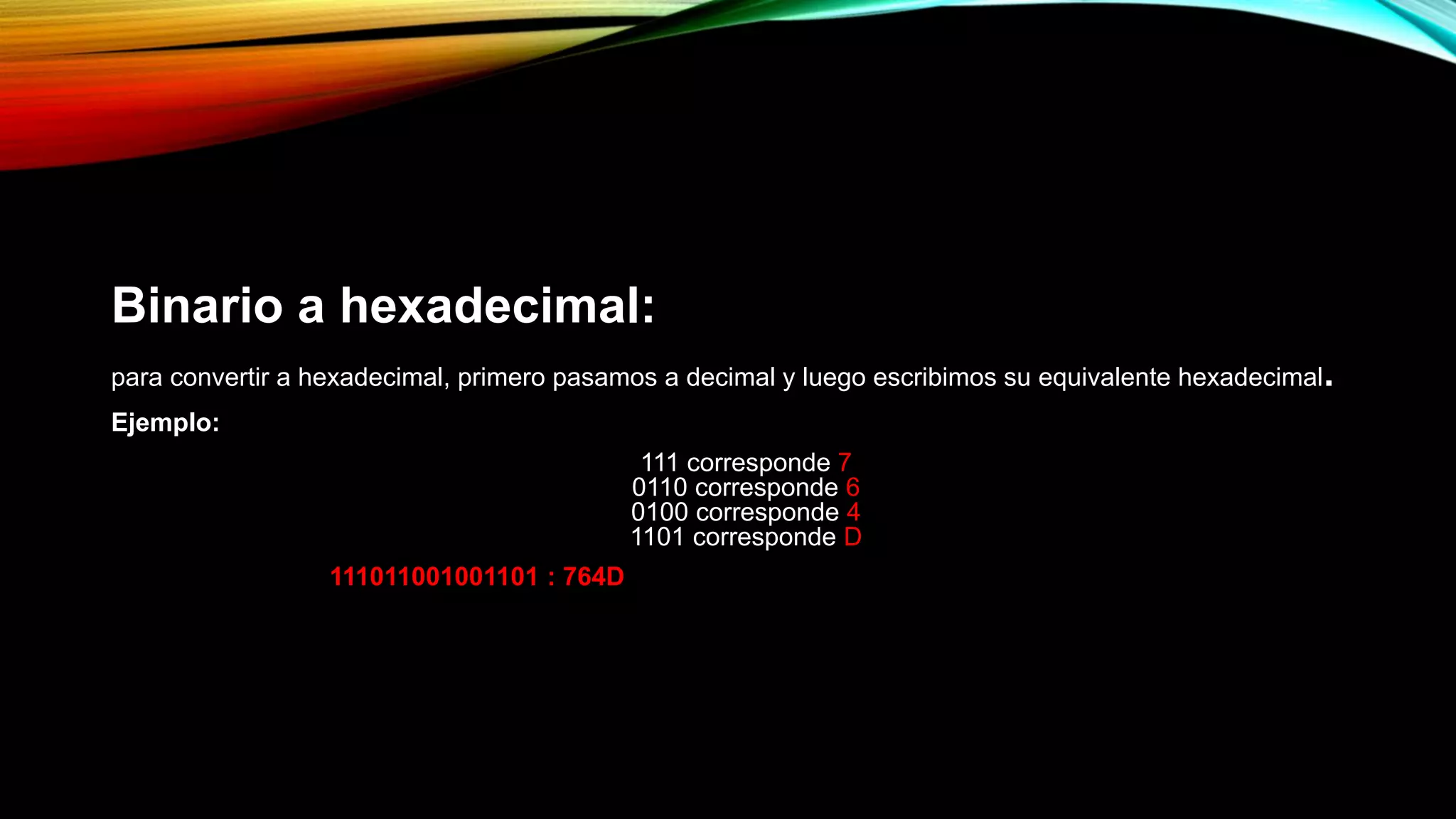 Binario a hexadecimal:
para convertir a hexadecimal, primero pasamos a decimal y luego escribimos su equivalente hexadecimal.
Ejemplo:
111 corresponde 7
0110 corresponde 6
0100 corresponde 4
1101 corresponde D
111011001001101 : 764D
 