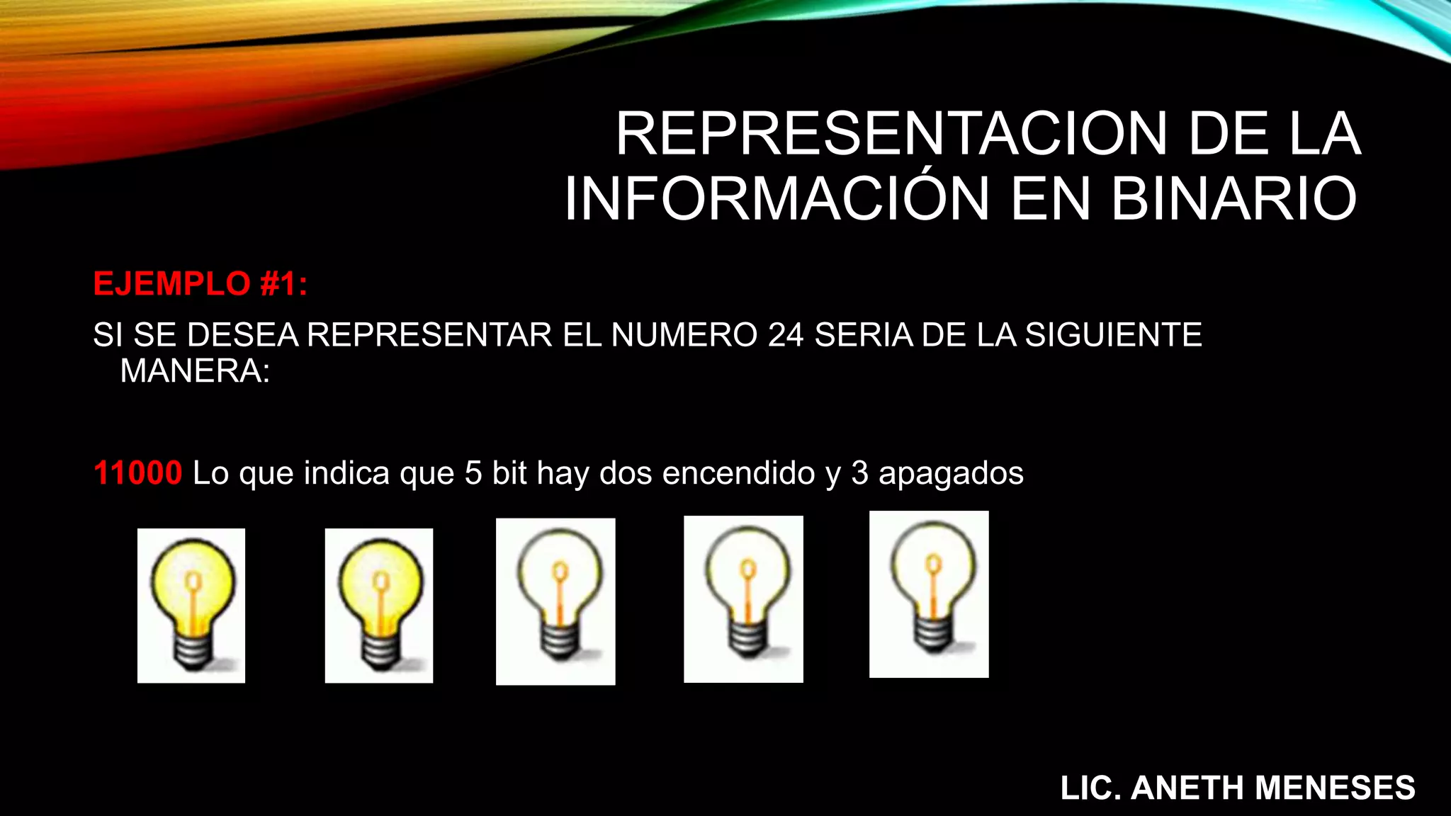 REPRESENTACION DE LA
INFORMACIÓN EN BINARIO
EJEMPLO #1:
SI SE DESEA REPRESENTAR EL NUMERO 24 SERIA DE LA SIGUIENTE
MANERA:
11000 Lo que indica que 5 bit hay dos encendido y 3 apagados
LIC. ANETH MENESES
 