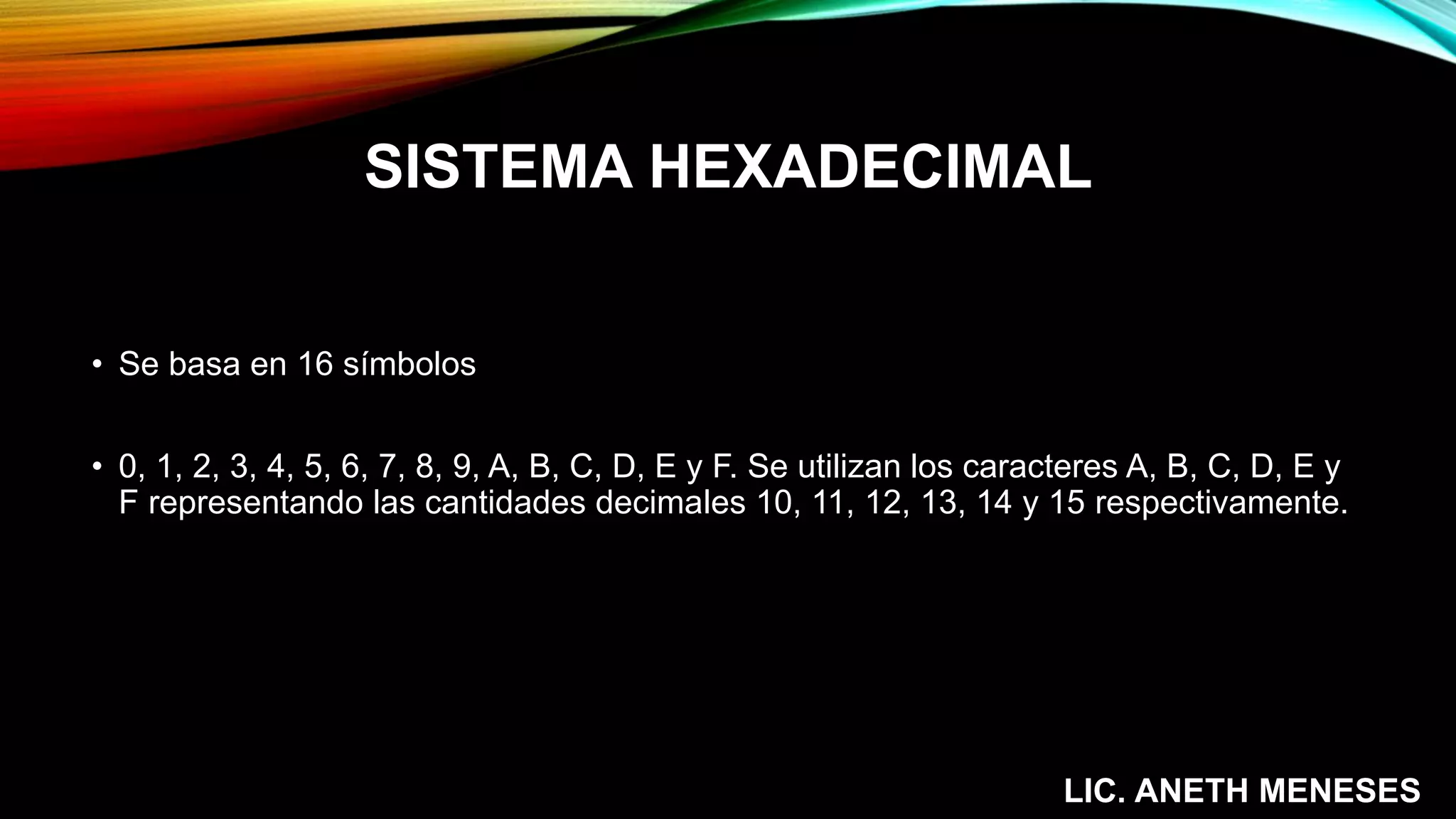 SISTEMA HEXADECIMAL
• Se basa en 16 símbolos
• 0, 1, 2, 3, 4, 5, 6, 7, 8, 9, A, B, C, D, E y F. Se utilizan los caracteres A, B, C, D, E y
F representando las cantidades decimales 10, 11, 12, 13, 14 y 15 respectivamente.
LIC. ANETH MENESES
 