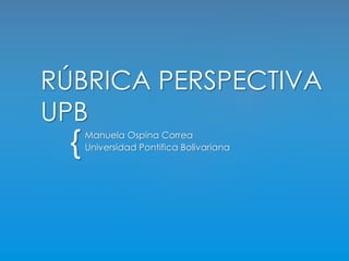 RÚBRICA PERSPECTIVA 
UPB 
{ 
Manuela Ospina Correa 
Universidad Pontifica Bolivariana 
 