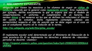 1. REGLAMENTO ESTUDIANTIL: 
obligación que tienen los maestros y los alumnos de seguir un código de 
conducta conocido por lo general como reglamento escolar. Este reglamento, 
por ejemplo, define exactamente lo que se espera que sea el modelo de 
comportamiento, el uniforme, el cumplimiento de un horario, las 
normas éticas y las maneras en las que se definen las relaciones al interior 
del centro de estudios. Dicho reglamento contempla además una 
normatividad respecto al tipo de sanción que se debe seguir en el caso en 
que el estudiante incurra en la violación de la norma. 
http://es.wikipedia.org/wiki/Disciplina_escolar 
2. REGLAMENTO ESTUDIANTIL: 
El reglamento escolar está determinado por el Ministerio de Educación de la 
cada provincia-En él se implementa los derechos y deberes de <docentes-personal 
no docente -alumnos> 
https://espanol.answers.yahoo.com/question/index?qid=20080203100906AA 
uNXWp 
 