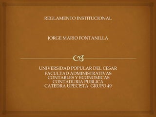 REGLAMENTO INSTITUCIONAL 
JORGE MARIO FONTANILLA 
UNIVERSIDAD POPULAR DEL CESAR 
FACULTAD ADMINISTRATIVAS 
CONTABLES Y ECONOMICAS 
CONTADURIA PUBLICA 
CATEDRA UPECISTA GRUPO 49 
 