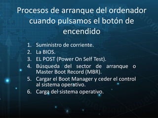 Procesos de arranque del ordenador 
cuando pulsamos el botón de 
encendido 
1. Suministro de corriente. 
2. La BIOS. 
3. EL POST (Power On Self Test). 
4. Búsqueda del sector de arranque o 
Master Boot Record (MBR). 
5. Cargar el Boot Manager y ceder el control 
al sistema operativo. 
6. Carga del sistema operativo. 
10 
Proceso de arranque de un sistema 
microinformático 
 