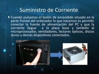 Suministro de Corriente 
 Cuando pulsamos el botón de encendido situado en la 
parte frontal del ordenador lo que hacemos es permitir 
conectar la fuente de alimentación del PC y que la 
corriente llegue a la placa base y también al 
microprocesador, ventiladores, lectores ópticos, discos 
duros y demás dispositivos conectados. 
11 
Proceso de arranque de un sistema 
microinformático 
 