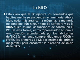  Está claro que el PC ejecuta los comandos que 
habitualmente se encuentran en memoria. Ahora 
bien, nada más arrancar la máquina, la memoria 
no contiene aún ningún tipo de software y es la 
BIOS quien asume las funciones de control en el 
PC. De esta forma, el microprocesador acudirá a 
una dirección estandarizada por los fabricantes 
de BIOS (en el rango comprendido entre F000h – 
FFFFh, los primeros 64 KB por encima del primer 
megabyte) para encontrar la dirección de inicio 
de la BIOS. 
Proceso de arranque de un sistema 
microinformático 
13 
La BIOS 
 