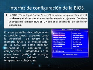 Interfaz de configuración de la BIOS 
 La BIOS (“Basic Input Output System”) es la interfaz que actúa entre el 
hardware y el sistema operativo implementado a bajo nivel. Contiene 
un programa llamado BIOS SETUP que es el encargado de configurar 
la máquina. 
En estas pantallas de configuración 
es posible ajustar aspectos como 
la velocidad de acceso a la 
memoria RAM o el multiplicador 
de la CPU, así como habilitar, 
deshabilitar o configurar los 
componentes integrados en la 
placa base, gestión de energía, 
comprobar valores de 
temperatura, voltajes, etc. 
14 
Proceso de arranque de un sistema 
microinformático 
 