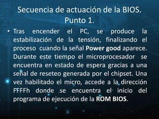 Secuencia de actuación de la BIOS. 
Punto 1. 
• Tras encender el PC, se produce la 
estabilización de la tensión, finalizando el 
proceso cuando la señal Power good aparece. 
Durante este tiempo el microprocesador se 
encuentra en estado de espera gracias a una 
señal de reseteo generada por el chipset. Una 
vez habilitado el micro, accede a la dirección 
FFFFh donde se encuentra el inicio del 
programa de ejecución de la ROM BIOS. 
16 
Proceso de arranque de un sistema 
microinformático 
 