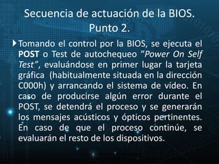 Secuencia de actuación de la BIOS. 
Punto 2. 
Tomando el control por la BIOS, se ejecuta el 
POST o Test de autochequeo “Power On Self 
Test”, evaluándose en primer lugar la tarjeta 
gráfica (habitualmente situada en la dirección 
C000h) y arrancando el sistema de vídeo. En 
caso de producirse algún error durante el 
POST, se detendrá el proceso y se generarán 
los mensajes acústicos y ópticos pertinentes. 
En caso de que el proceso continúe, se 
evaluarán el resto de los dispositivos. 
17 
Proceso de arranque de un sistema 
microinformático 
 