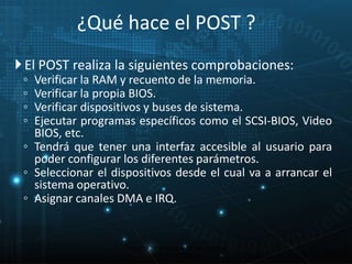 ¿Qué hace el POST ? 
 El POST realiza la siguientes comprobaciones: 
◦ Verificar la RAM y recuento de la memoria. 
◦ Verificar la propia BIOS. 
◦ Verificar dispositivos y buses de sistema. 
◦ Ejecutar programas específicos como el SCSI-BIOS, Video 
BIOS, etc. 
◦ Tendrá que tener una interfaz accesible al usuario para 
poder configurar los diferentes parámetros. 
◦ Seleccionar el dispositivos desde el cual va a arrancar el 
sistema operativo. 
◦ Asignar canales DMA e IRQ. 
18 
Proceso de arranque de un sistema 
microinformático 
 