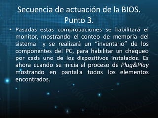 Secuencia de actuación de la BIOS. 
Punto 3. 
• Pasadas estas comprobaciones se habilitará el 
monitor, mostrando el conteo de memoria del 
sistema y se realizará un “inventario” de los 
componentes del PC, para habilitar un chequeo 
por cada uno de los dispositivos instalados. Es 
ahora cuando se inicia el proceso de Plug&Play 
mostrando en pantalla todos los elementos 
encontrados. 
19 
Proceso de arranque de un sistema 
microinformático 
 
