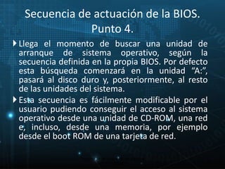 Secuencia de actuación de la BIOS. 
Punto 4. 
 Llega el momento de buscar una unidad de 
arranque de sistema operativo, según la 
secuencia definida en la propia BIOS. Por defecto 
esta búsqueda comenzará en la unidad “A:”, 
pasará al disco duro y, posteriormente, al resto 
de las unidades del sistema. 
 Esta secuencia es fácilmente modificable por el 
usuario pudiendo conseguir el acceso al sistema 
operativo desde una unidad de CD-ROM, una red 
e, incluso, desde una memoria, por ejemplo 
desde el boot ROM de una tarjeta de red. 
21 
Proceso de arranque de un sistema 
microinformático 
 