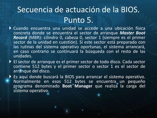 Secuencia de actuación de la BIOS. 
Punto 5. 
 Cuando encuentra una unidad se accede a una ubicación física 
concreta donde se encuentra el sector de arranque Master Boot 
Record (MBR): cilindro 0, cabeza 0, sector 1 (siempre es el primer 
sector de la unidad en cuestión). Si este sector está preparado con 
las rutinas del sistema operativo oportunas, el sistema arrancará, 
en caso contrario se continuará la búsqueda con el resto de las 
unidades. 
 El sector de arranque es el primer sector de todo disco. Cada sector 
contiene 512 bytes y el primer sector o sector 1 es el sector de 
arranque del disco. 
 Es aquí donde buscará la BIOS para arrancar el sistema operativo. 
Normalmente en esos 512 bytes se encuentra un pequeño 
programa denominado Boot Manager que realiza la carga del 
sistema operativo. 
22 
Proceso de arranque de un sistema 
microinformático 
 
