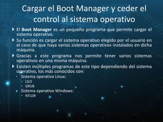 Cargar el Boot Manager y ceder el 
control al sistema operativo 
 El Boot Manager es un pequeño programa que permite cargar el 
sistema operativo. 
 Su función es cargar el sistema operativo elegido por el usuario en 
el caso de que haya varios sistemas operativos instalados en dicha 
máquina. 
 Gracias a este programa nos permite tener varios sistemas 
operativos en una misma máquina. 
 Existen múltiples programas de este tipo dependiendo del sistema 
operativo, los más conocidos son: 
◦ Sistema operativo Linux: 
 LILO 
 GRUB 
◦ Sistema operativo Windows: 
 NTLDR 
23 
Proceso de arranque de un sistema 
microinformático 
 