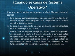 ¿Cuando se carga del Sistema 
Operativo? 
• Una vez que el gestor de arranque o Boot Manager toma el 
control: 
1. En el caso de que tengamos varios sistemas operativos instalados en 
nuestro equipo este programa nos preguntará cual sistema 
operativo deseamos cargar. 
2. En caso de que solamente tenemos un sistema operativo instalado 
en el equipo lo ejecutará sin más. 
3. Una vez que se empieza a cargar el sistema operativo lo primero 
que se carga es el núcleo o Kernel del mismo. Es la parte que realiza 
las operaciones más básicas del sistema operativo. Una vez cargado 
el núcleo se comienza a activar los demás procesos que realizan las 
operaciones de nuestro sistema como las funciones de red, 
funciones del sonido, funciones de visualización, escritorio, etc. 
25 
Proceso de arranque de un sistema 
microinformático 
 