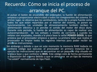 Recuerda: Cómo se inicia el proceso de 
arranque del PC. 
Al pulsar el botón de encendido del ordenador, la fuente de alimentación 
empieza a proporcionar electricidad a todos los componentes del sistema. En 
primer lugar, se observa que los ventiladores, tanto de la propia fuente como 
todos los que están repartidos por el interior del sistema, se ponen en 
funcionamiento. Las unidades de almacenamiento también reciben la 
alimentación eléctrica y se percibe el sonido del motor del disco duro. 
Durante este periodo, la fuente de alimentación es capaz de realizar una 
autocomprobación de sus voltajes y niveles de corriente y cuando los 
valores son aceptados, manda a la placa base la señal POWER GOOD, lo que 
provoca que el procesador empiece a operar. La primera labor que realiza el 
procesador es limpiar todos los registros internos para poder recibir las 
primeras instrucciones. 
Sin embargo y debido a que en este momento la memoria RAM todavía no 
contiene código que ejecutar, el procesador en primera instancia lee y 
ejecuta las instrucciones que se encuentran en un pequeño chip situado en 
la placa base y que contiene la BIOS. Este código está de forma permanente 
a disposición del sistema debido a que se almacena en un tipo de memoria 
“no volatil” normalmente de tipo Flash. 
28 
Proceso de arranque de un sistema 
microinformático 
 