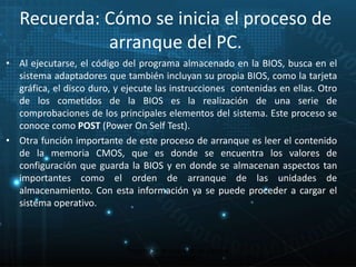 Recuerda: Cómo se inicia el proceso de 
arranque del PC. 
• Al ejecutarse, el código del programa almacenado en la BIOS, busca en el 
sistema adaptadores que también incluyan su propia BIOS, como la tarjeta 
gráfica, el disco duro, y ejecute las instrucciones contenidas en ellas. Otro 
de los cometidos de la BIOS es la realización de una serie de 
comprobaciones de los principales elementos del sistema. Este proceso se 
conoce como POST (Power On Self Test). 
• Otra función importante de este proceso de arranque es leer el contenido 
de la memoria CMOS, que es donde se encuentra los valores de 
configuración que guarda la BIOS y en donde se almacenan aspectos tan 
importantes como el orden de arranque de las unidades de 
almacenamiento. Con esta información ya se puede proceder a cargar el 
sistema operativo. 
29 
Proceso de arranque de un sistema 
microinformático 
 