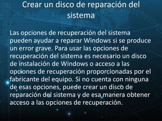 Crear un disco de reparación del 
sistema 
Las opciones de recuperación del sistema 
pueden ayudar a reparar Windows si se produce 
un error grave. Para usar las opciones de 
recuperación del sistema es necesario un disco 
de instalación de Windows o acceso a las 
opciones de recuperación proporcionadas por el 
fabricante del equipo. Si no cuenta con ninguna 
de esas opciones, puede crear un disco de 
reparación del sistema y de esa manera obtener 
acceso a las opciones de recuperación. 
 