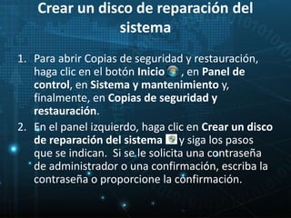 Crear un disco de reparación del 
sistema 
1. Para abrir Copias de seguridad y restauración, 
haga clic en el botón Inicio , en Panel de 
control, en Sistema y mantenimiento y, 
finalmente, en Copias de seguridad y 
restauración. 
2. En el panel izquierdo, haga clic en Crear un disco 
de reparación del sistema y siga los pasos 
que se indican. Si se le solicita una contraseña 
de administrador o una confirmación, escriba la 
contraseña o proporcione la confirmación. 
 