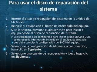 Para usar el disco de reparación del 
sistema 
1. Inserte el disco de reparación del sistema en la unidad de 
CD o DVD. 
2. Reinicie el equipo con el botón de encendido del equipo. 
3. Si se le solicita, presione cualquier tecla para iniciar el 
equipo desde el disco de reparación del sistema. 
 Si el equipo no está configurado para iniciar desde un CD o DVD, 
compruebe la información incluida en el equipo. Es probable 
que deba cambiar la configuración del BIOS del equipo. 
4. Seleccione la configuración de idioma y, a continuación, 
haga clic en Siguiente. 
5. Seleccione una opción de recuperación y luego haga clic 
en Siguiente. 
 