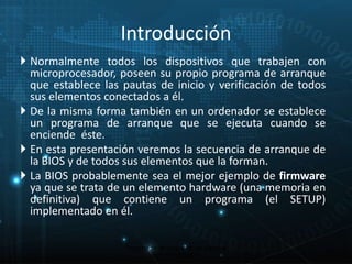  Normalmente todos los dispositivos que trabajen con 
microprocesador, poseen su propio programa de arranque 
que establece las pautas de inicio y verificación de todos 
sus elementos conectados a él. 
 De la misma forma también en un ordenador se establece 
un programa de arranque que se ejecuta cuando se 
enciende éste. 
 En esta presentación veremos la secuencia de arranque de 
la BIOS y de todos sus elementos que la forman. 
 La BIOS probablemente sea el mejor ejemplo de firmware 
ya que se trata de un elemento hardware (una memoria en 
definitiva) que contiene un programa (el SETUP) 
implementado en él. 
Proceso de arranque de un sistema 
microinformático 
9 
Introducción 
 