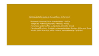 Edificios de la Acrópolis de Atenas (Época de Pericles) 
- Propíleos (Combinación de órdenes Dórico y Jónico) 
- Templo del Partenón (Períptero, octástilo y dórico) 
- Templo de la Atenea Nike (Anfipróstilo, tetrástilo, jónico) 
- Templo del Erecteion (Irregular, varias dedicaciones, desnivel del terreno, doble 
pórtico jónico de acceso, varias cámaras, balconada de las Cariátides) 
 