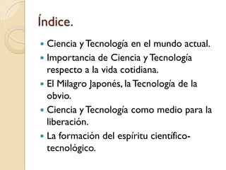 Índice. 
Ciencia y Tecnología en el mundo actual. 
Importancia de Ciencia y Tecnología respecto a la vida cotidiana. 
E...